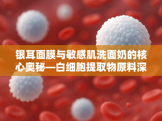 银耳面膜与敏感肌洗面奶的核心奥秘—白细胞提取物原料深度解析