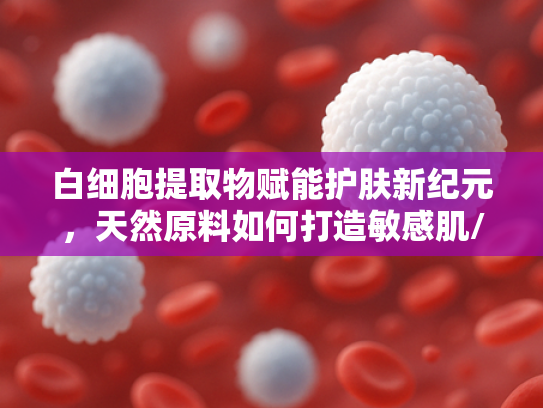 白细胞提取物赋能护肤新纪元，天然原料如何打造敏感肌/干皮专属防晒散粉