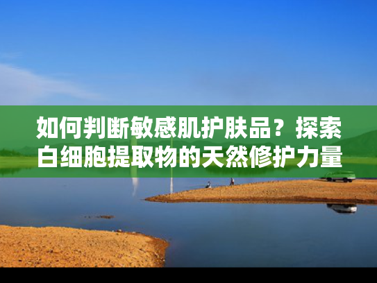 如何判断敏感肌护肤品？探索白细胞提取物的天然修护力量