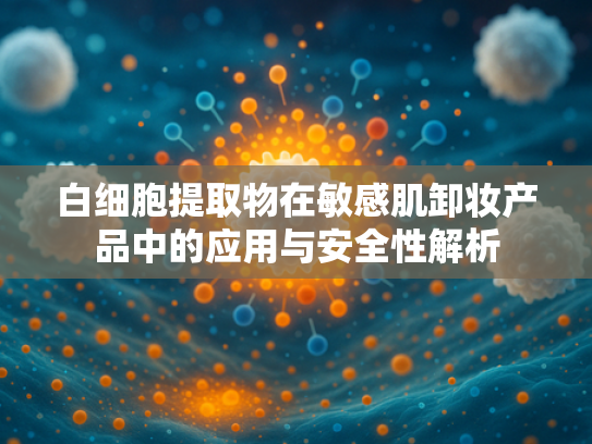 白细胞提取物在敏感肌卸妆产品中的应用与安全性解析