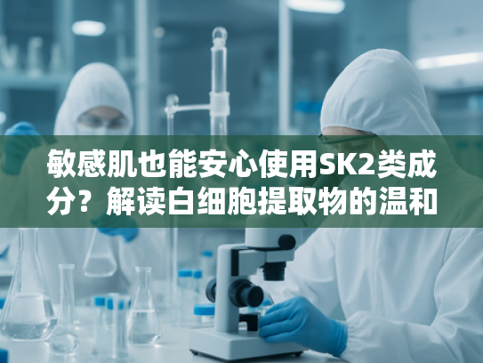 敏感肌也能安心使用SK2类成分？解读白细胞提取物的温和修护奥秘