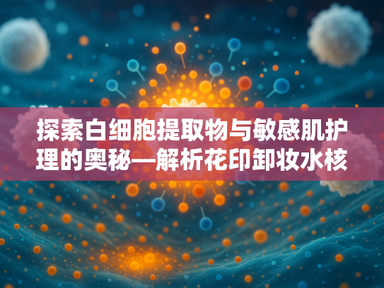 探索白细胞提取物与敏感肌护理的奥秘—解析花印卸妆水核心原料的科学价值