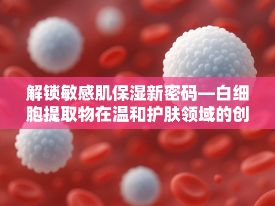 解锁敏感肌保湿新密码—白细胞提取物在温和护肤领域的创新应用
