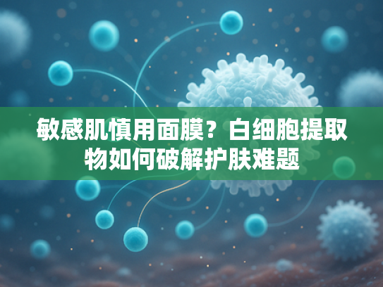 敏感肌慎用面膜？白细胞提取物如何破解护肤难题
