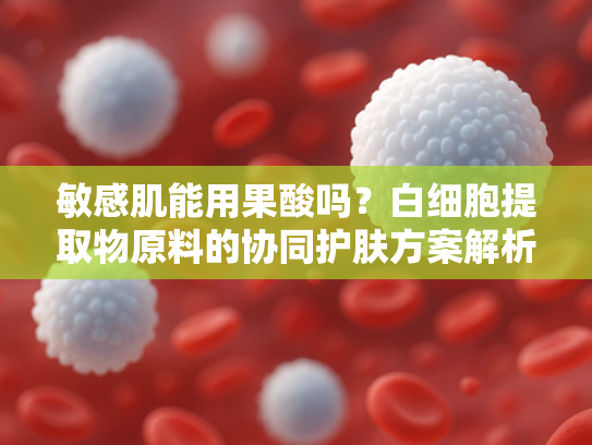 敏感肌能用果酸吗？白细胞提取物原料的协同护肤方案解析