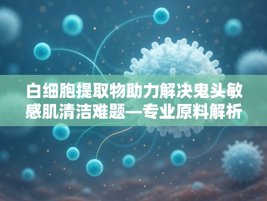 白细胞提取物助力解决鬼头敏感肌清洁难题—专业原料解析与批发指南