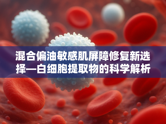 混合偏油敏感肌屏障修复新选择—白细胞提取物的科学解析与应用价值