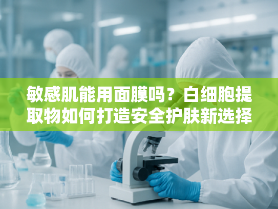 敏感肌能用面膜吗？白细胞提取物如何打造安全护肤新选择