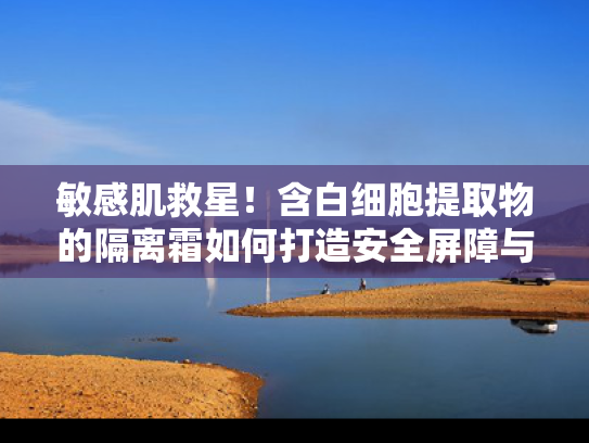 敏感肌救星！含白细胞提取物的隔离霜如何打造安全屏障与健康美肌