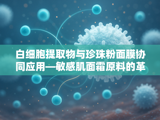 白细胞提取物与珍珠粉面膜协同应用—敏感肌面霜原料的革新突破