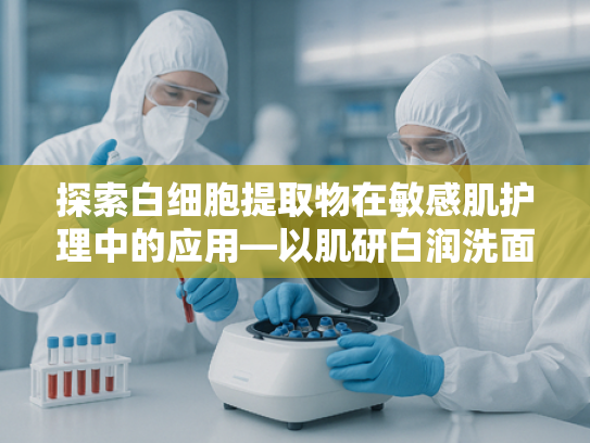 探索白细胞提取物在敏感肌护理中的应用—以肌研白润洗面奶敏感配方为例