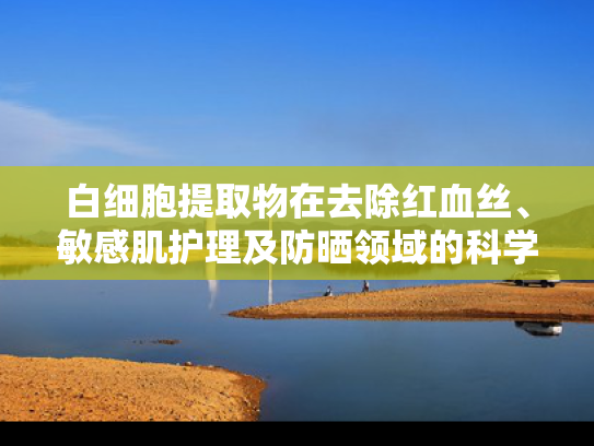 白细胞提取物在去除红血丝、敏感肌护理及防晒领域的科学解析与批发指南