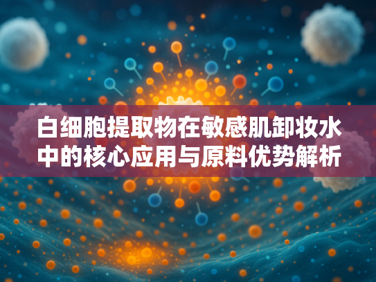 白细胞提取物在敏感肌卸妆水中的核心应用与原料优势解析