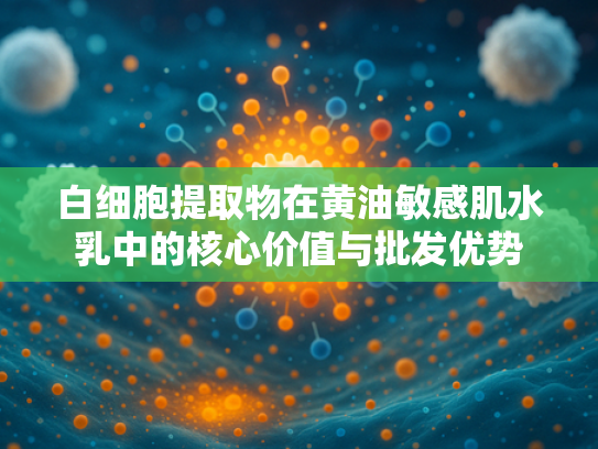 白细胞提取物在黄油敏感肌水乳中的核心价值与批发优势