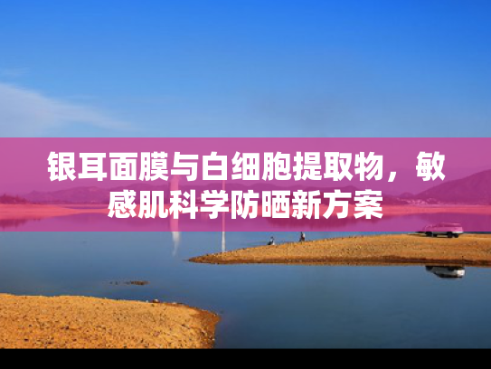 银耳面膜与白细胞提取物，敏感肌科学防晒新方案