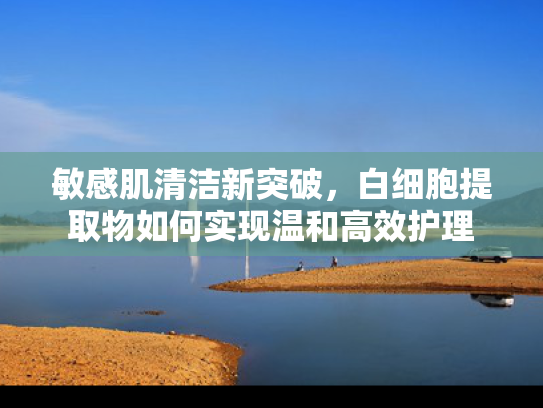 敏感肌清洁新突破，白细胞提取物如何实现温和高效护理