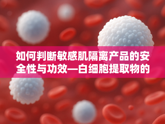 如何判断敏感肌隔离产品的安全性与功效—白细胞提取物的核心作用解析