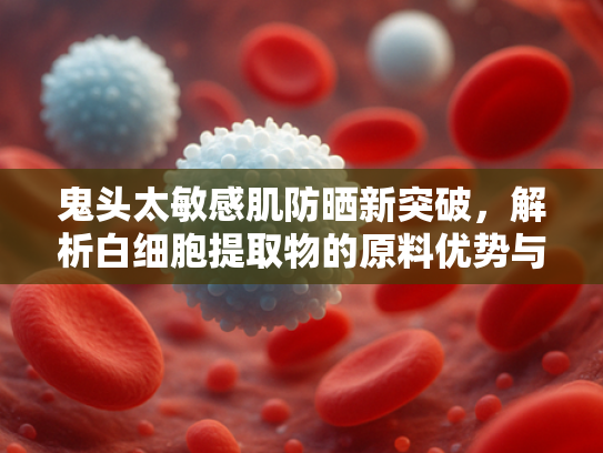 鬼头太敏感肌防晒新突破，解析白细胞提取物的原料优势与应用前景