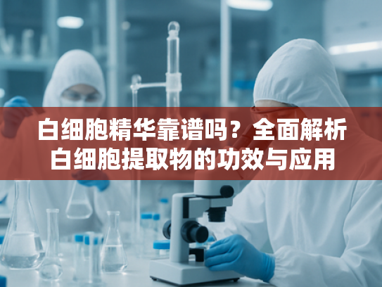 白细胞精华靠谱吗？全面解析白细胞提取物的功效与应用