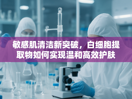 敏感肌清洁新突破，白细胞提取物如何实现温和高效护肤