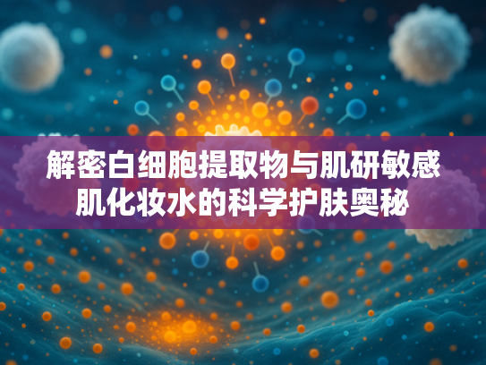 解密白细胞提取物与肌研敏感肌化妆水的科学护肤奥秘