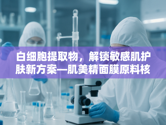 白细胞提取物，解锁敏感肌护肤新方案—肌美精面膜原料核心解析与批发指南