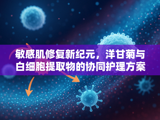 敏感肌修复新纪元，洋甘菊与白细胞提取物的协同护理方案