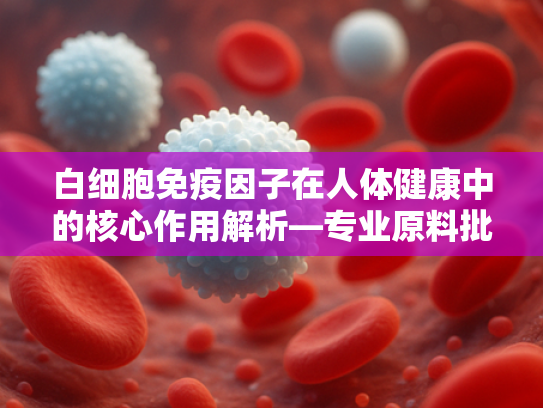 白细胞免疫因子在人体健康中的核心作用解析—专业原料批发平台为您揭秘