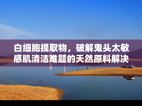 白细胞提取物，破解鬼头太敏感肌清洁难题的天然原料解决方案