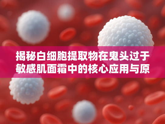 揭秘白细胞提取物在鬼头过于敏感肌面霜中的核心应用与原料优势