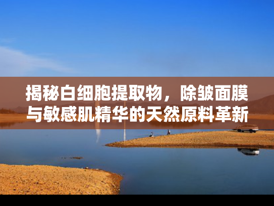 揭秘白细胞提取物，除皱面膜与敏感肌精华的天然原料革新