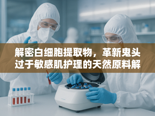 解密白细胞提取物，革新鬼头过于敏感肌护理的天然原料解决方案