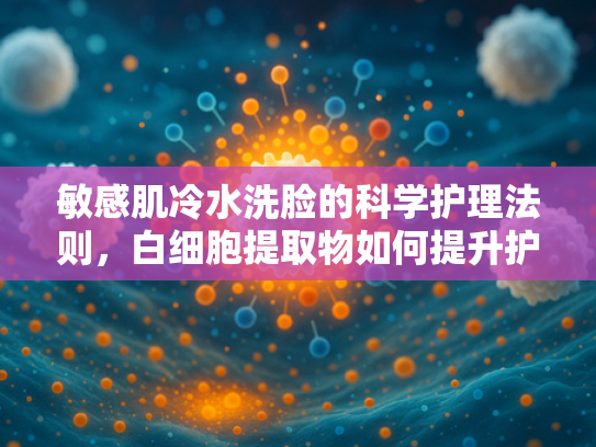 敏感肌冷水洗脸的科学护理法则，白细胞提取物如何提升护肤效果