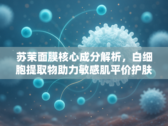 苏茉面膜核心成分解析，白细胞提取物助力敏感肌平价护肤新选择