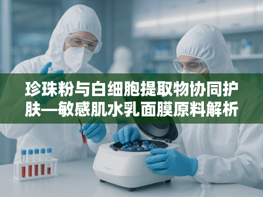 珍珠粉与白细胞提取物协同护肤—敏感肌水乳面膜原料解析与采购指南