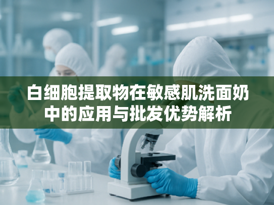 白细胞提取物在敏感肌洗面奶中的应用与批发优势解析