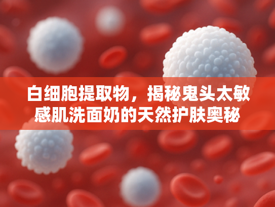 白细胞提取物，揭秘鬼头太敏感肌洗面奶的天然护肤奥秘