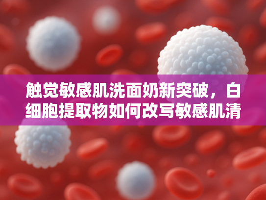 触觉敏感肌洗面奶新突破，白细胞提取物如何改写敏感肌清洁体验？