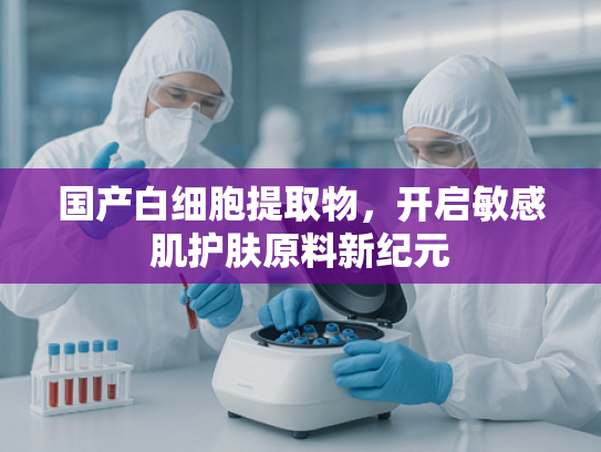 国产白细胞提取物，开启敏感肌护肤原料新纪元