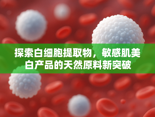 探索白细胞提取物，敏感肌美白产品的天然原料新突破
