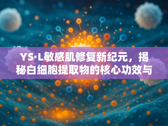 YS·L敏感肌修复新纪元，揭秘白细胞提取物的核心功效与原料批发优势