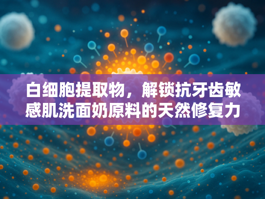 白细胞提取物，解锁抗牙齿敏感肌洗面奶原料的天然修复力