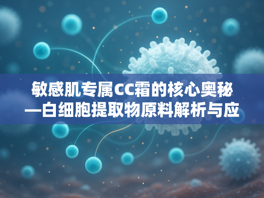 敏感肌专属CC霜的核心奥秘—白细胞提取物原料解析与应用前景