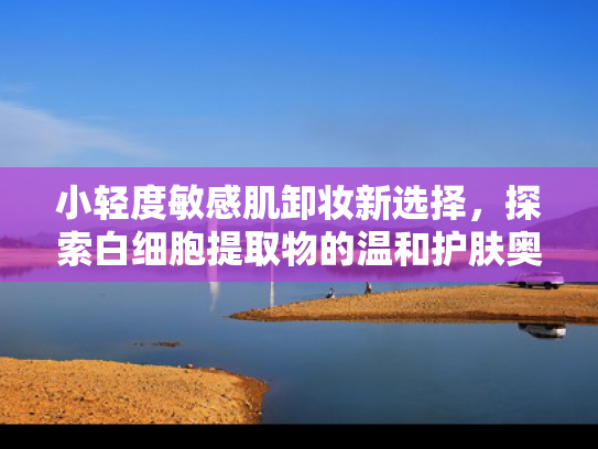 小轻度敏感肌卸妆新选择，探索白细胞提取物的温和护肤奥秘