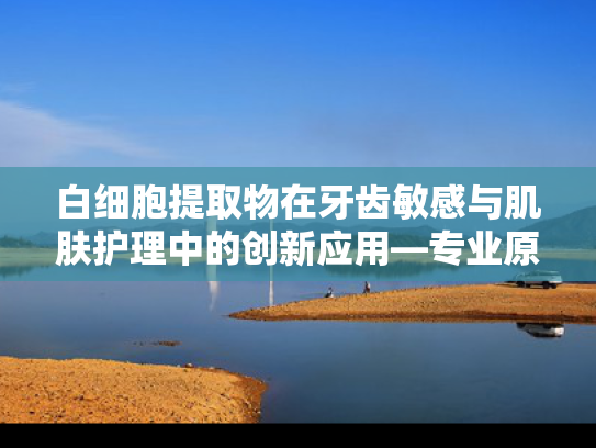 白细胞提取物在牙齿敏感与肌肤护理中的创新应用—专业原料供应与批发指南