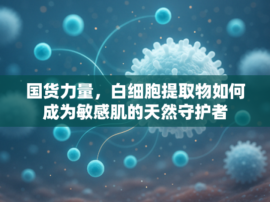 国货力量，白细胞提取物如何成为敏感肌的天然守护者