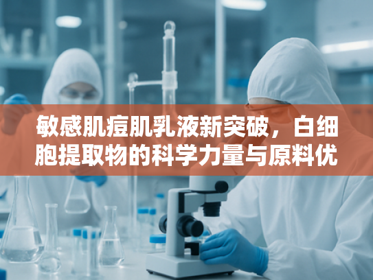 敏感肌痘肌乳液新突破，白细胞提取物的科学力量与原料优势解析