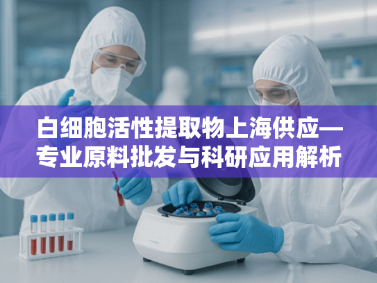 白细胞活性提取物上海供应—专业原料批发与科研应用解析