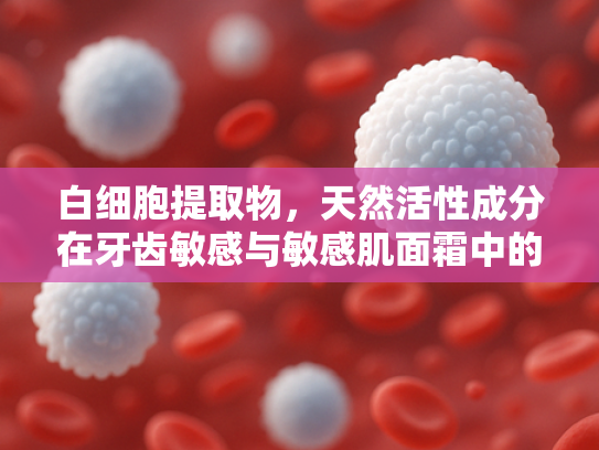 白细胞提取物，天然活性成分在牙齿敏感与敏感肌面霜中的创新应用