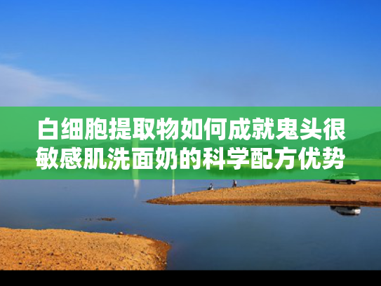 白细胞提取物如何成就鬼头很敏感肌洗面奶的科学配方优势